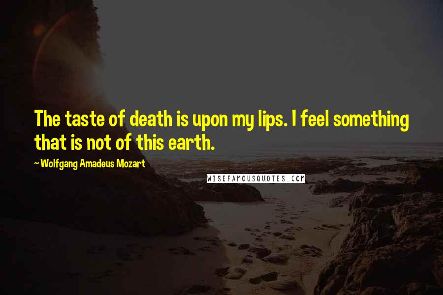 Wolfgang Amadeus Mozart Quotes: The taste of death is upon my lips. I feel something that is not of this earth.