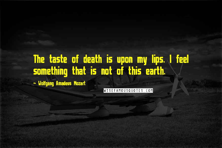 Wolfgang Amadeus Mozart Quotes: The taste of death is upon my lips. I feel something that is not of this earth.