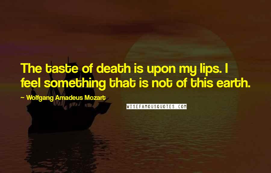 Wolfgang Amadeus Mozart Quotes: The taste of death is upon my lips. I feel something that is not of this earth.