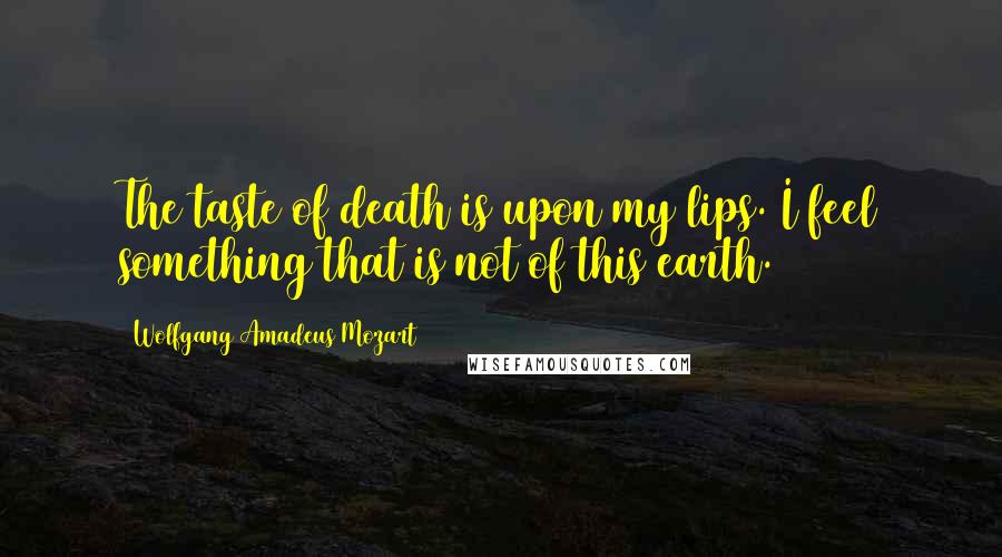 Wolfgang Amadeus Mozart Quotes: The taste of death is upon my lips. I feel something that is not of this earth.