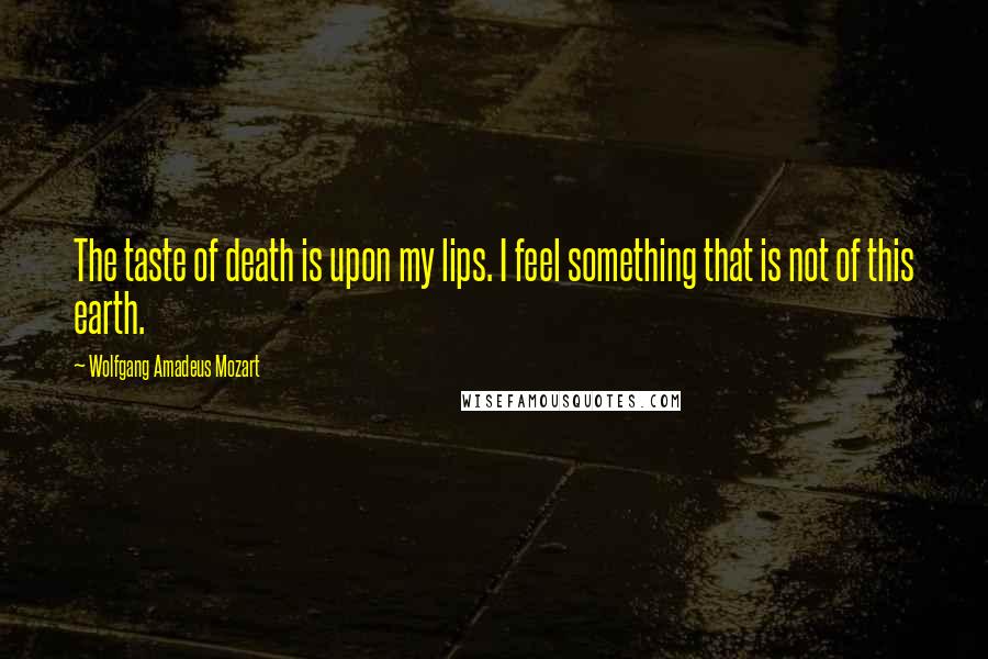 Wolfgang Amadeus Mozart Quotes: The taste of death is upon my lips. I feel something that is not of this earth.