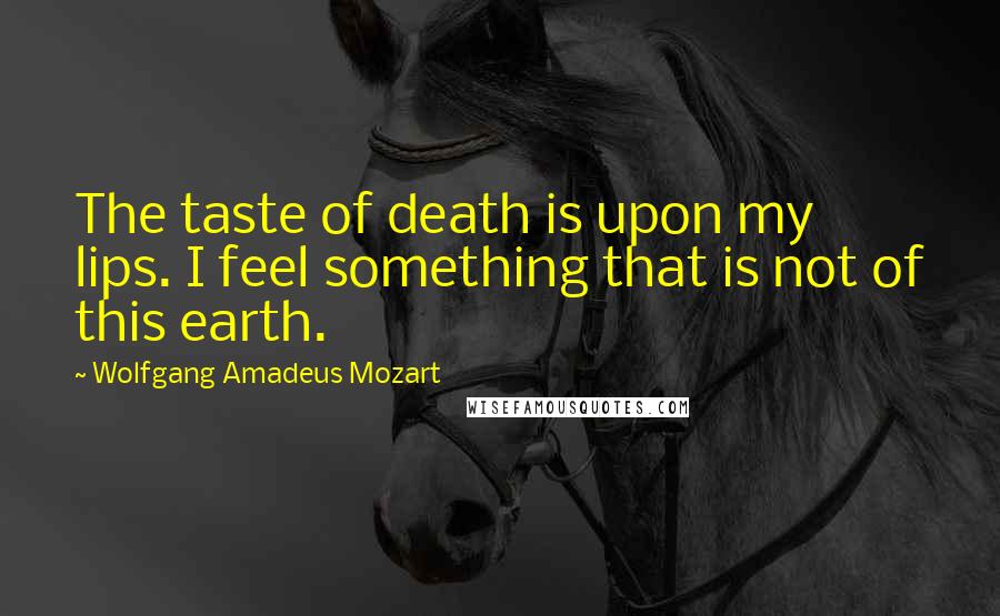 Wolfgang Amadeus Mozart Quotes: The taste of death is upon my lips. I feel something that is not of this earth.