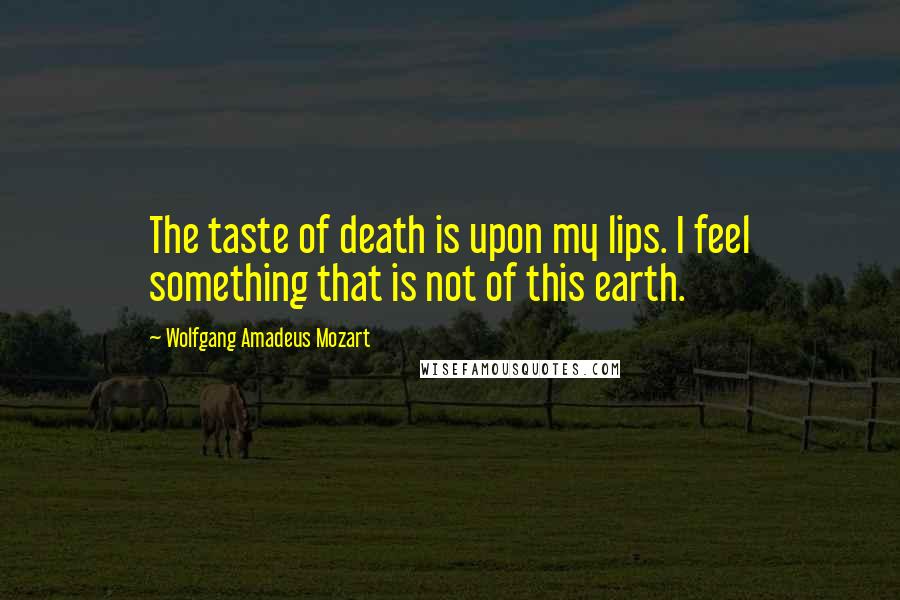 Wolfgang Amadeus Mozart Quotes: The taste of death is upon my lips. I feel something that is not of this earth.