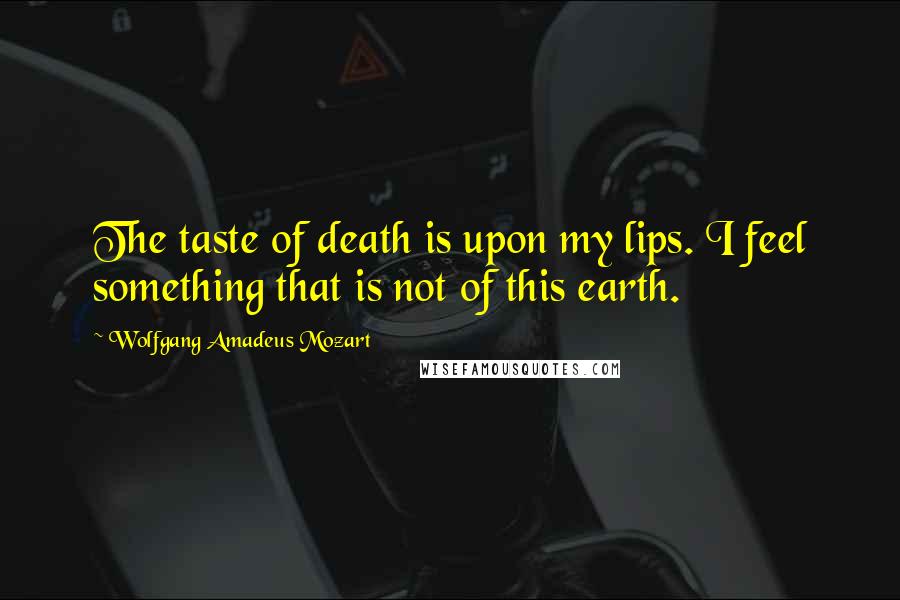 Wolfgang Amadeus Mozart Quotes: The taste of death is upon my lips. I feel something that is not of this earth.