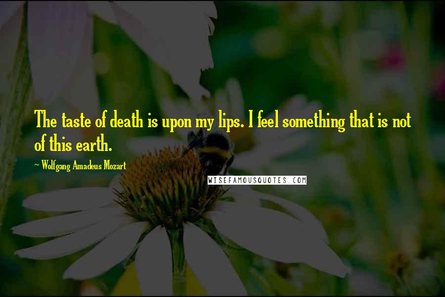 Wolfgang Amadeus Mozart Quotes: The taste of death is upon my lips. I feel something that is not of this earth.