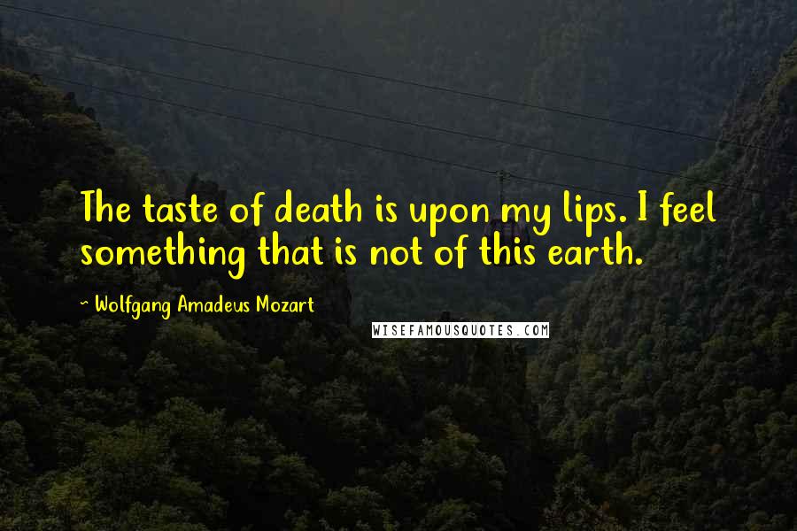 Wolfgang Amadeus Mozart Quotes: The taste of death is upon my lips. I feel something that is not of this earth.