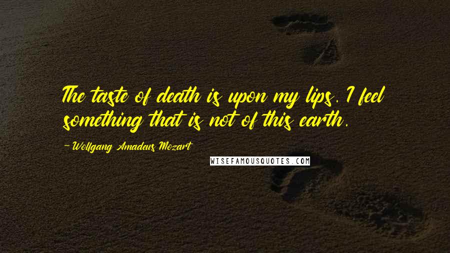 Wolfgang Amadeus Mozart Quotes: The taste of death is upon my lips. I feel something that is not of this earth.