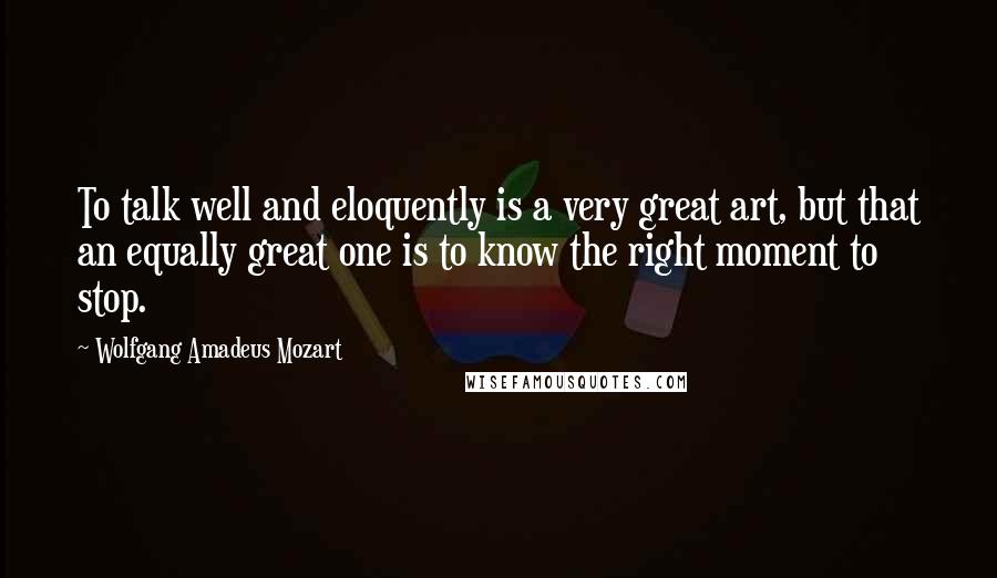 Wolfgang Amadeus Mozart Quotes: To talk well and eloquently is a very great art, but that an equally great one is to know the right moment to stop.
