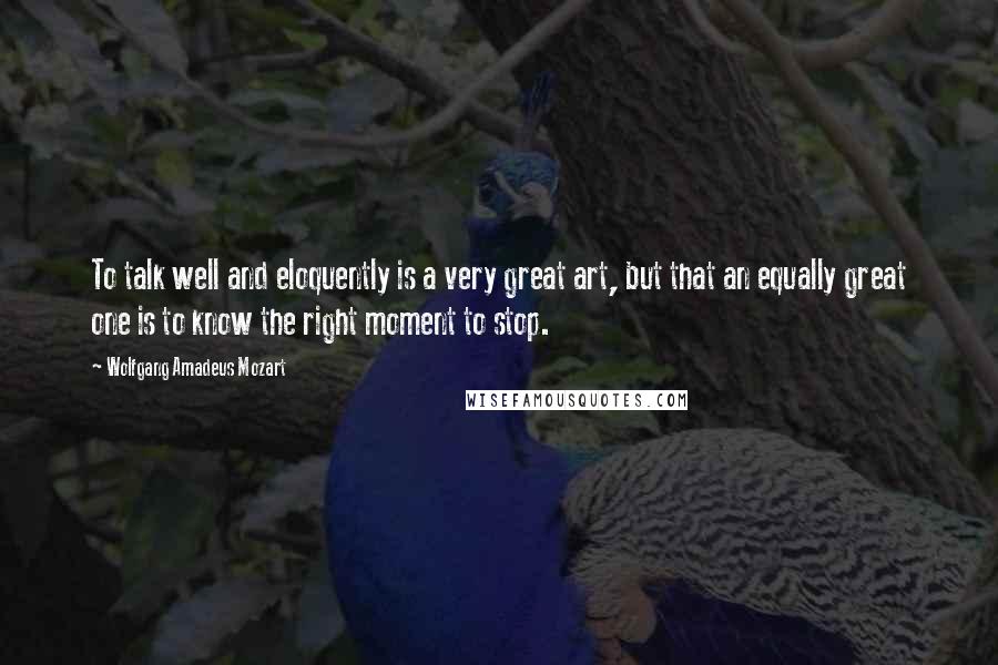 Wolfgang Amadeus Mozart Quotes: To talk well and eloquently is a very great art, but that an equally great one is to know the right moment to stop.