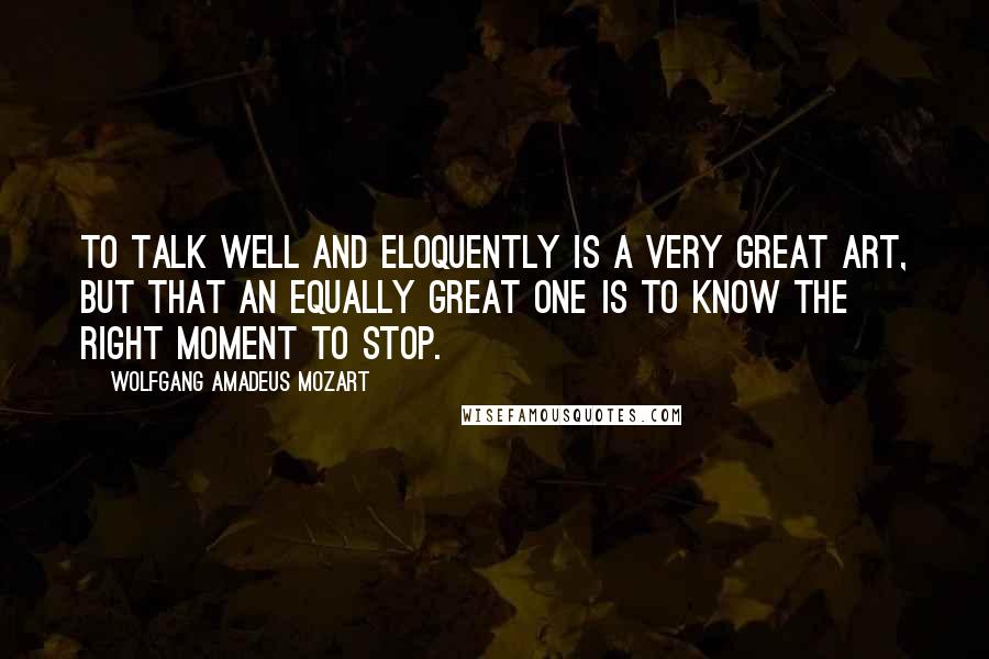 Wolfgang Amadeus Mozart Quotes: To talk well and eloquently is a very great art, but that an equally great one is to know the right moment to stop.
