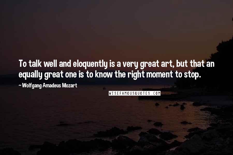 Wolfgang Amadeus Mozart Quotes: To talk well and eloquently is a very great art, but that an equally great one is to know the right moment to stop.