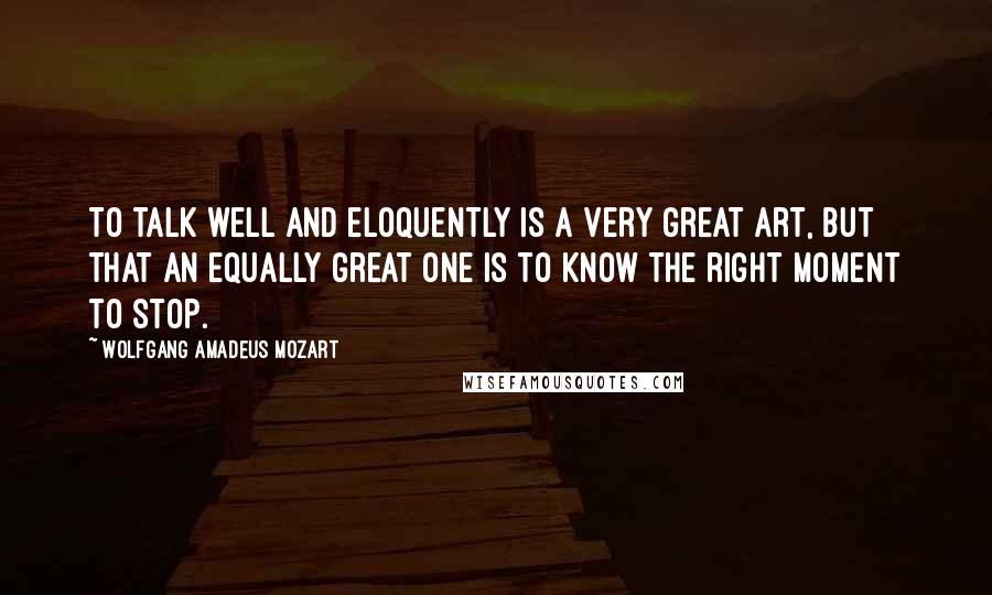 Wolfgang Amadeus Mozart Quotes: To talk well and eloquently is a very great art, but that an equally great one is to know the right moment to stop.
