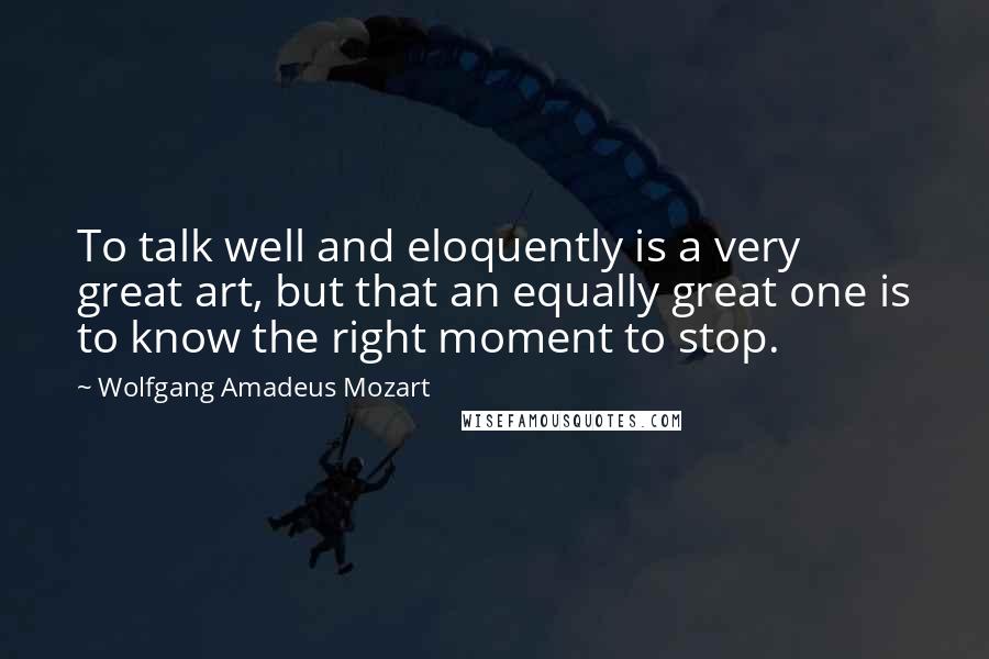 Wolfgang Amadeus Mozart Quotes: To talk well and eloquently is a very great art, but that an equally great one is to know the right moment to stop.