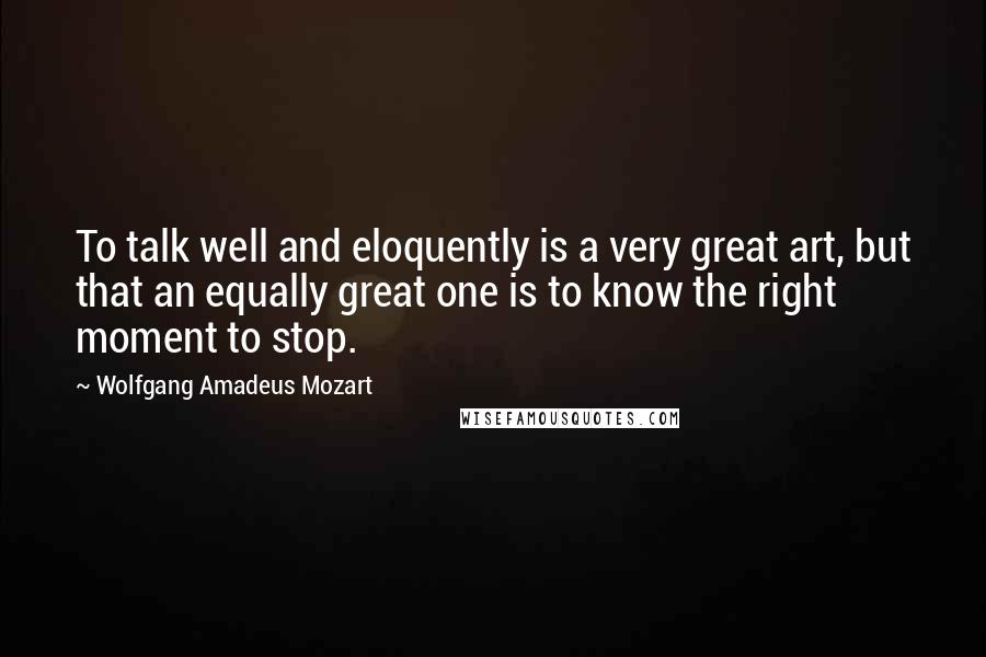 Wolfgang Amadeus Mozart Quotes: To talk well and eloquently is a very great art, but that an equally great one is to know the right moment to stop.