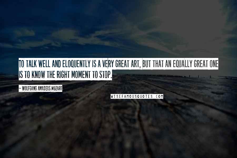 Wolfgang Amadeus Mozart Quotes: To talk well and eloquently is a very great art, but that an equally great one is to know the right moment to stop.