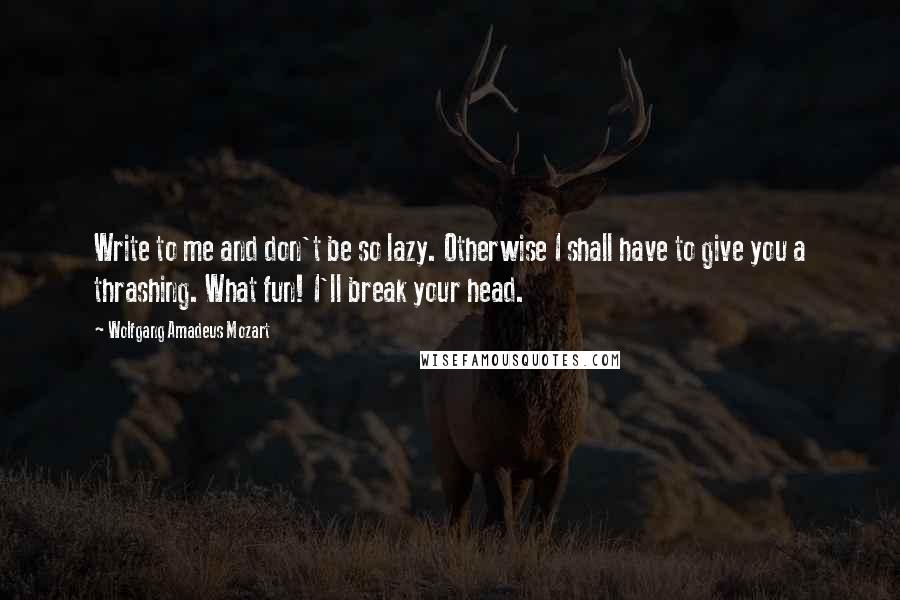 Wolfgang Amadeus Mozart Quotes: Write to me and don't be so lazy. Otherwise I shall have to give you a thrashing. What fun! I'll break your head.