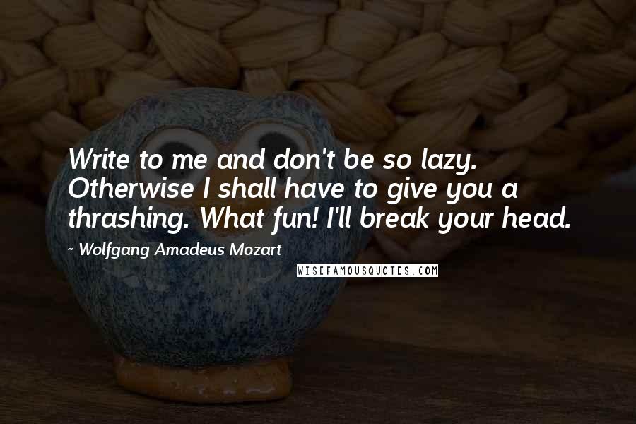Wolfgang Amadeus Mozart Quotes: Write to me and don't be so lazy. Otherwise I shall have to give you a thrashing. What fun! I'll break your head.