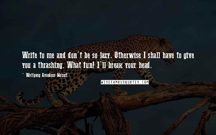 Wolfgang Amadeus Mozart Quotes: Write to me and don't be so lazy. Otherwise I shall have to give you a thrashing. What fun! I'll break your head.