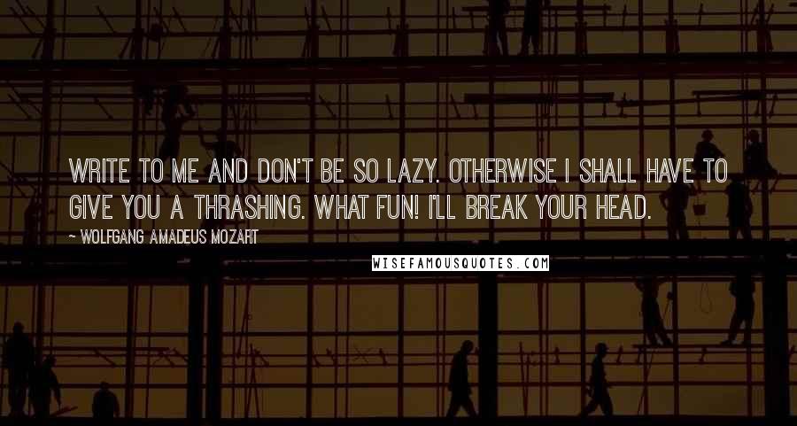 Wolfgang Amadeus Mozart Quotes: Write to me and don't be so lazy. Otherwise I shall have to give you a thrashing. What fun! I'll break your head.