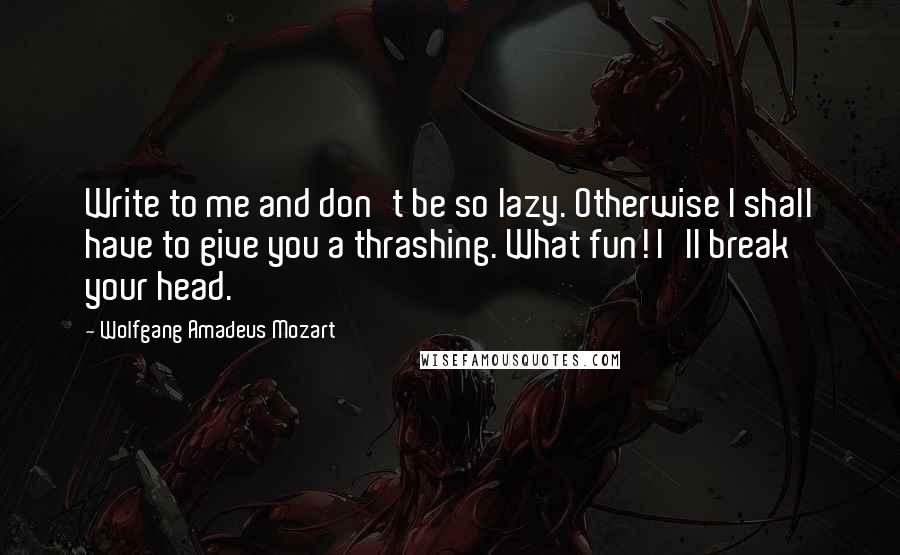 Wolfgang Amadeus Mozart Quotes: Write to me and don't be so lazy. Otherwise I shall have to give you a thrashing. What fun! I'll break your head.