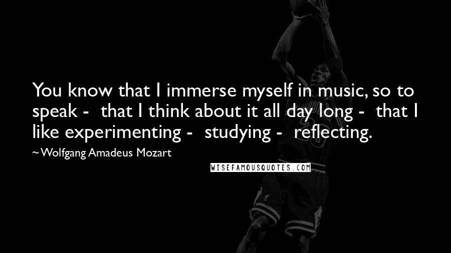 Wolfgang Amadeus Mozart Quotes: You know that I immerse myself in music, so to speak -  that I think about it all day long -  that I like experimenting -  studying -  reflecting.