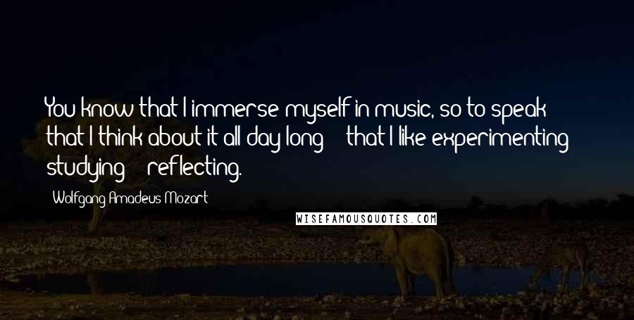 Wolfgang Amadeus Mozart Quotes: You know that I immerse myself in music, so to speak -  that I think about it all day long -  that I like experimenting -  studying -  reflecting.