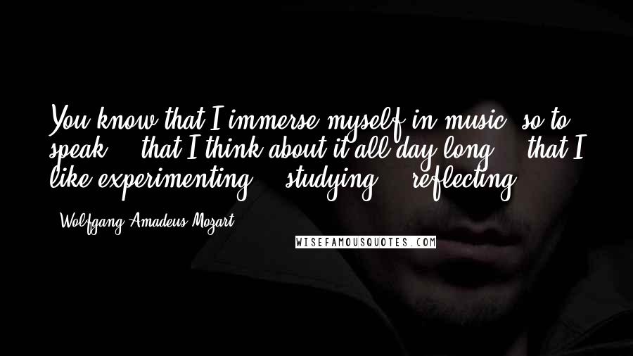 Wolfgang Amadeus Mozart Quotes: You know that I immerse myself in music, so to speak -  that I think about it all day long -  that I like experimenting -  studying -  reflecting.