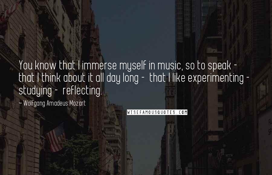 Wolfgang Amadeus Mozart Quotes: You know that I immerse myself in music, so to speak -  that I think about it all day long -  that I like experimenting -  studying -  reflecting.