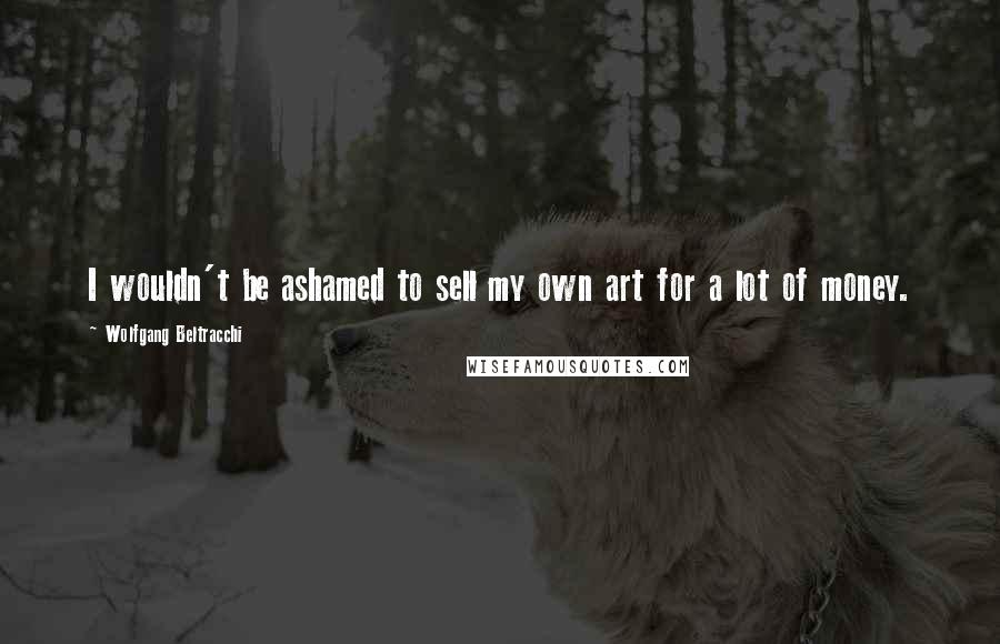 Wolfgang Beltracchi Quotes: I wouldn't be ashamed to sell my own art for a lot of money.