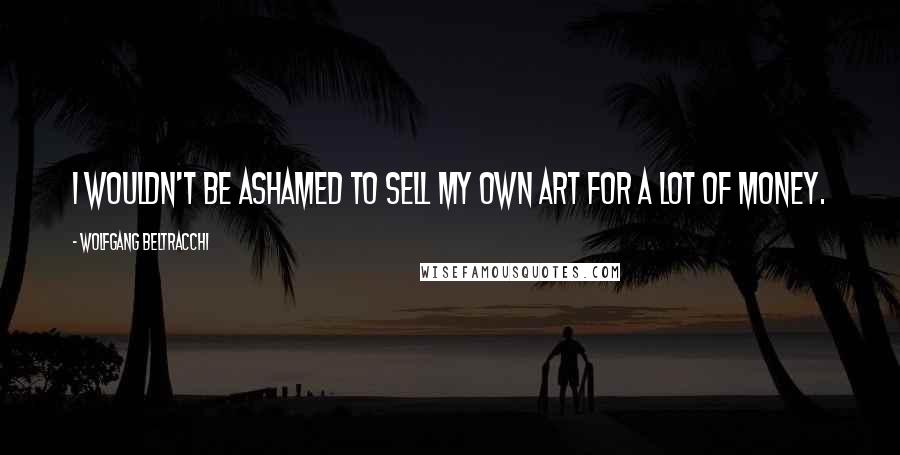Wolfgang Beltracchi Quotes: I wouldn't be ashamed to sell my own art for a lot of money.
