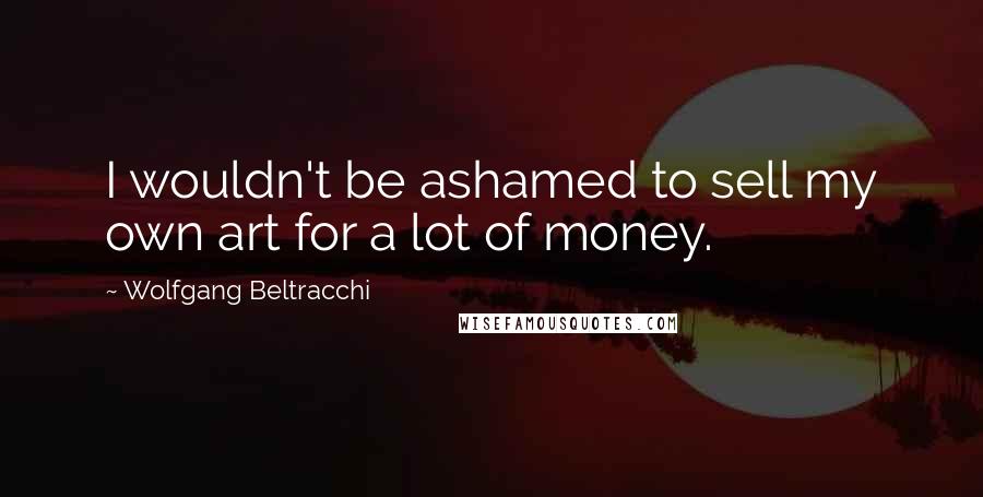 Wolfgang Beltracchi Quotes: I wouldn't be ashamed to sell my own art for a lot of money.