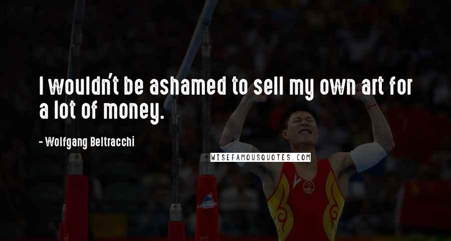 Wolfgang Beltracchi Quotes: I wouldn't be ashamed to sell my own art for a lot of money.
