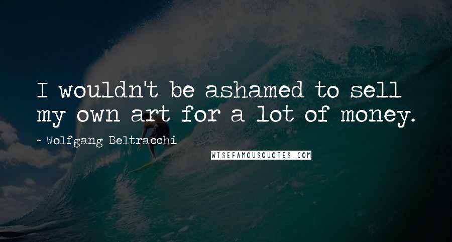 Wolfgang Beltracchi Quotes: I wouldn't be ashamed to sell my own art for a lot of money.