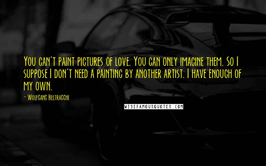 Wolfgang Beltracchi Quotes: You can't paint pictures of love. You can only imagine them. So I suppose I don't need a painting by another artist. I have enough of my own.