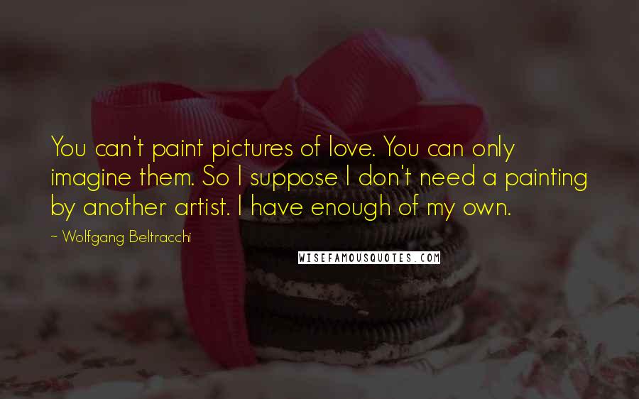 Wolfgang Beltracchi Quotes: You can't paint pictures of love. You can only imagine them. So I suppose I don't need a painting by another artist. I have enough of my own.