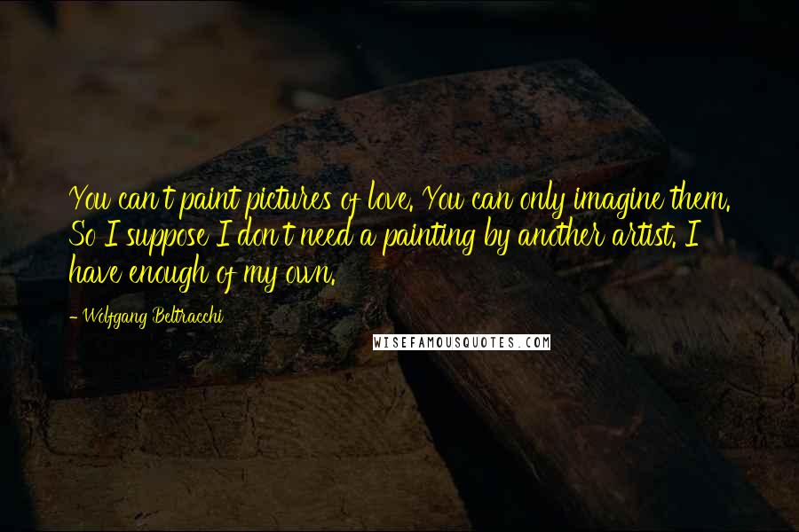 Wolfgang Beltracchi Quotes: You can't paint pictures of love. You can only imagine them. So I suppose I don't need a painting by another artist. I have enough of my own.