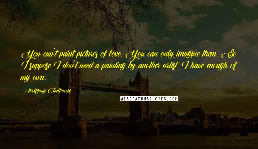 Wolfgang Beltracchi Quotes: You can't paint pictures of love. You can only imagine them. So I suppose I don't need a painting by another artist. I have enough of my own.