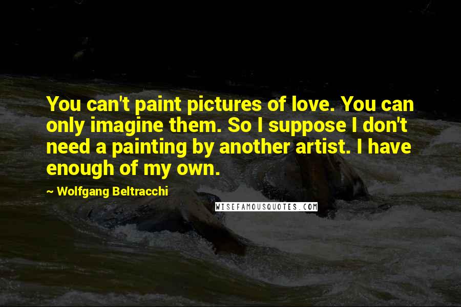 Wolfgang Beltracchi Quotes: You can't paint pictures of love. You can only imagine them. So I suppose I don't need a painting by another artist. I have enough of my own.