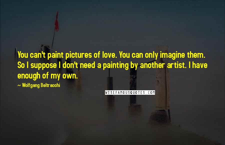 Wolfgang Beltracchi Quotes: You can't paint pictures of love. You can only imagine them. So I suppose I don't need a painting by another artist. I have enough of my own.