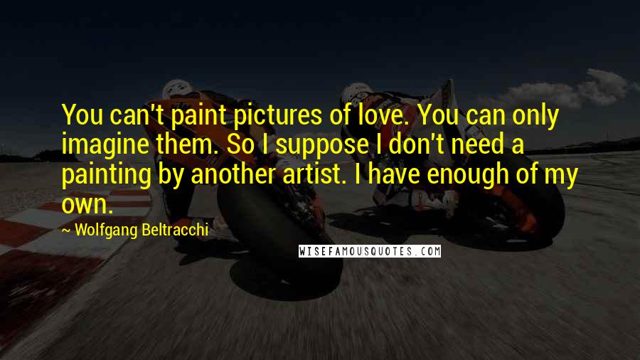 Wolfgang Beltracchi Quotes: You can't paint pictures of love. You can only imagine them. So I suppose I don't need a painting by another artist. I have enough of my own.