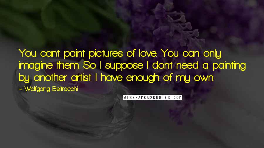 Wolfgang Beltracchi Quotes: You can't paint pictures of love. You can only imagine them. So I suppose I don't need a painting by another artist. I have enough of my own.