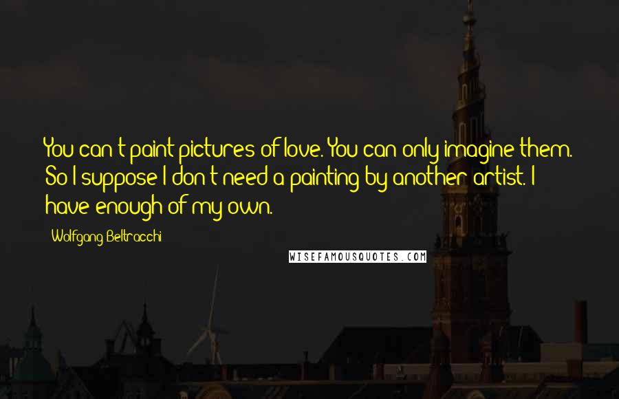 Wolfgang Beltracchi Quotes: You can't paint pictures of love. You can only imagine them. So I suppose I don't need a painting by another artist. I have enough of my own.