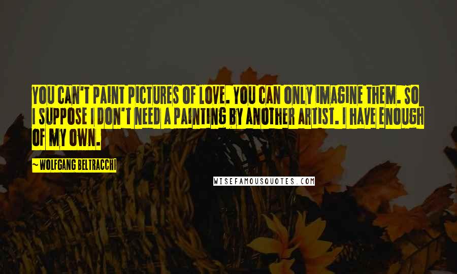 Wolfgang Beltracchi Quotes: You can't paint pictures of love. You can only imagine them. So I suppose I don't need a painting by another artist. I have enough of my own.