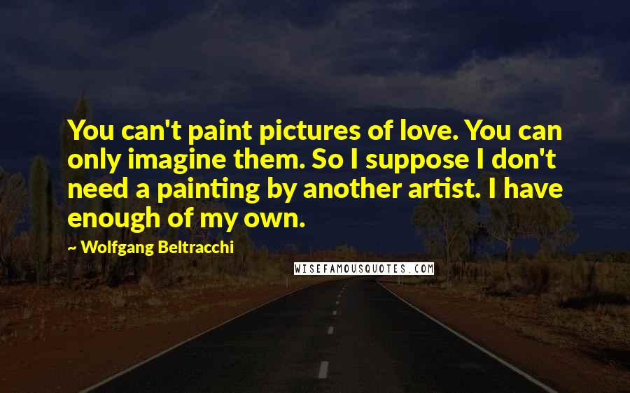 Wolfgang Beltracchi Quotes: You can't paint pictures of love. You can only imagine them. So I suppose I don't need a painting by another artist. I have enough of my own.