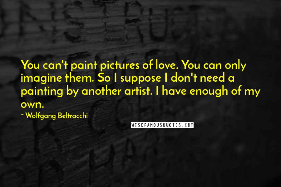 Wolfgang Beltracchi Quotes: You can't paint pictures of love. You can only imagine them. So I suppose I don't need a painting by another artist. I have enough of my own.