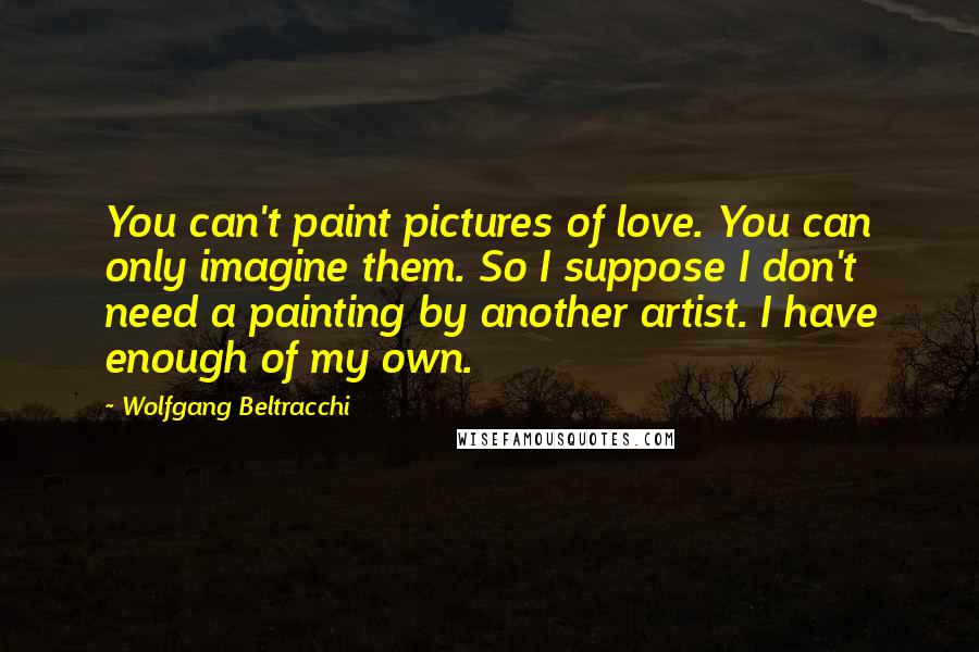 Wolfgang Beltracchi Quotes: You can't paint pictures of love. You can only imagine them. So I suppose I don't need a painting by another artist. I have enough of my own.