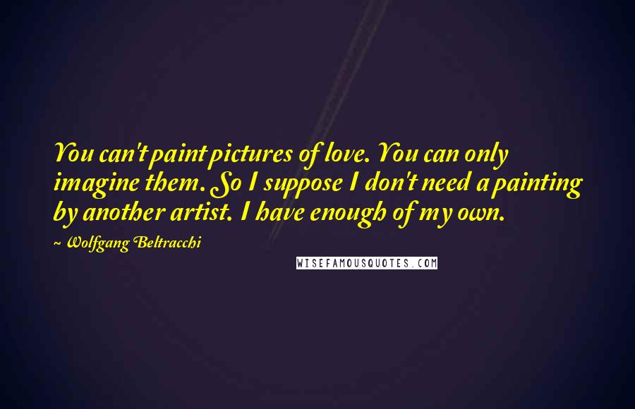 Wolfgang Beltracchi Quotes: You can't paint pictures of love. You can only imagine them. So I suppose I don't need a painting by another artist. I have enough of my own.