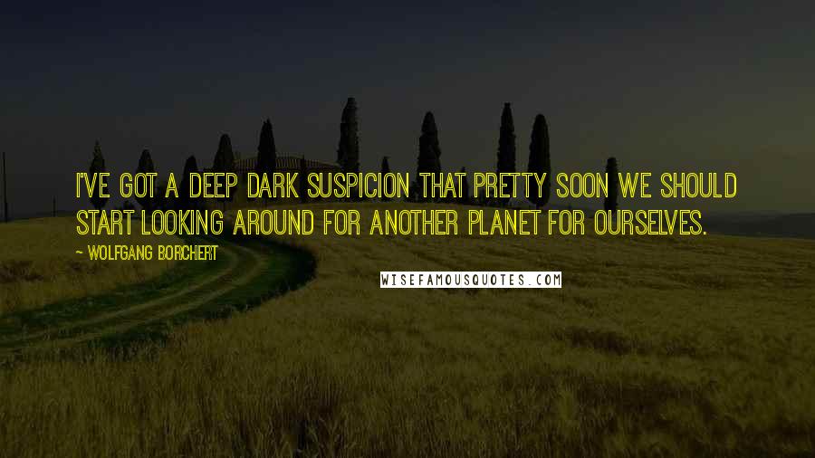 Wolfgang Borchert Quotes: I've got a deep dark suspicion that pretty soon we should start looking around for another planet for ourselves.