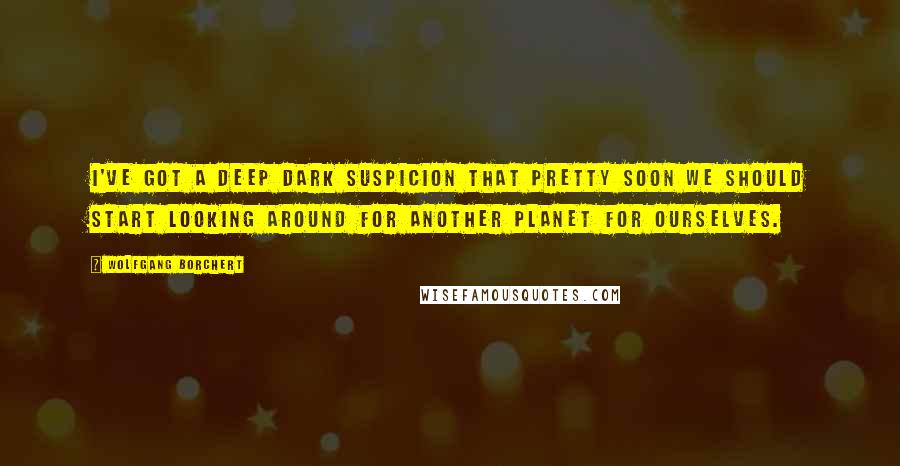 Wolfgang Borchert Quotes: I've got a deep dark suspicion that pretty soon we should start looking around for another planet for ourselves.