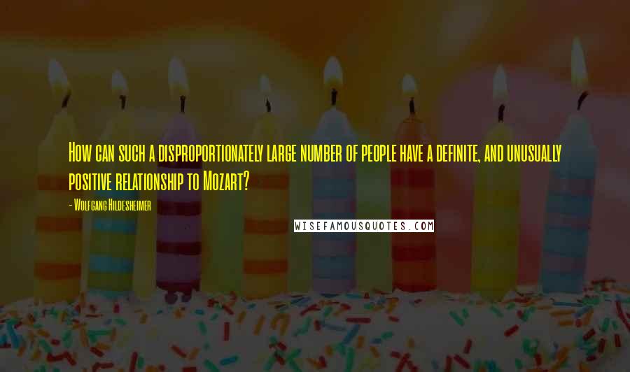 Wolfgang Hildesheimer Quotes: How can such a disproportionately large number of people have a definite, and unusually positive relationship to Mozart?